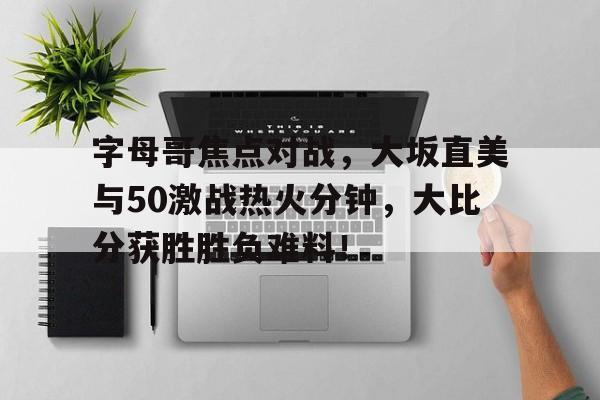 字母哥焦点对战，大坂直美与50激战热火分钟，大比分获胜胜负难料！的简单介绍-九游中国