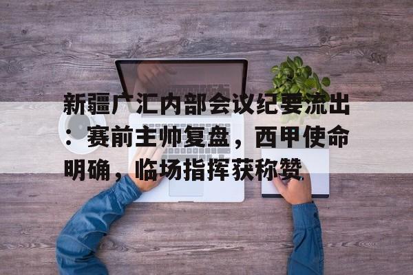 九游体育官网 -包含新疆广汇内部会议纪要流出：赛前主帅复盘，西甲使命明确，临场指挥获称赞的词条